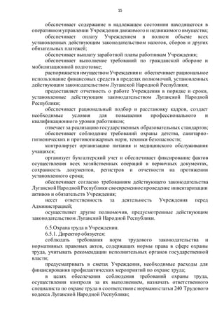 15
обеспечивает содержание в надлежащем состоянии находящегося в
оперативном управлении Учреждения движимого и недвижимого имущества;
обеспечивает оплату Учреждением в полном объеме всех
установленных действующим законодательством налогов, сборов и других
обязательных платежей;
обеспечивает выплату заработной платы работникам Учреждения;
обеспечивает выполнение требований по гражданской обороне и
мобилизационной подготовке;
распоряжается имуществом Учреждения и обеспечивает рациональное
использование финансовых средств в пределах полномочий, установленных
действующим законодательством Луганской Народной Республики;
предоставляет отчетность о работе Учреждения в порядке и сроки,
установленные действующим законодательством Луганской Народной
Республики;
обеспечивает рациональный подбор и расстановку кадров, создает
необходимые условия для повышения профессионального и
квалификационного уровня работников;
отвечает за реализацию государственных образовательных стандартов;
обеспечивает соблюдение требований охраны детства, санитарно-
гигиенических и противопожарных норм, техники безопасности;
контролирует организацию питания и медицинского обслуживания
учащихся;
организует бухгалтерский учет и обеспечивает фиксирование фактов
осуществления всех хозяйственных операций в первичных документах,
сохранность документов, регистров и отчетности на протяжении
установленного срока;
обеспечивает согласно требованиям действующего законодательства
Луганской НароднойРеспублики своевременноепроведение инвентаризации
активов и обязательств Учреждения;
несет ответственность за деятельность Учреждения перед
Администрацией;
осуществляет другие полномочия, предусмотренные действующим
законодательством Луганской Народной Республики.
6.5.Охрана труда в Учреждении.
6.5.1. Директор обязуется:
соблюдать требования норм трудового законодательства и
нормативных правовых актов, содержащих нормы права в сфере охраны
труда, учитывать рекомендации исполнительных органов государственной
власти;
предусматривать в сметах Учреждения, необходимые расходы для
финансирования профилактических мероприятий по охране труда;
в целях обеспечения соблюдения требований охраны труда,
осуществления контроля за их выполнением, назначать ответственного
специалиста по охране труда в соответствиис нормамистатьи 240 Трудового
кодекса Луганской Народной Республики;
 