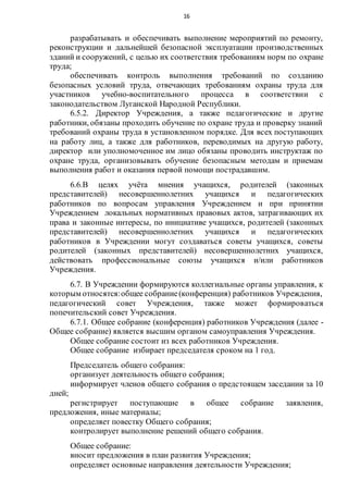 16
разрабатывать и обеспечивать выполнение мероприятий по ремонту,
реконструкции и дальнейшей безопасной эксплуатации производственных
зданий и сооружений, с целью их соответствия требованиям норм по охране
труда;
обеспечивать контроль выполнения требований по созданию
безопасных условий труда, отвечающих требованиям охраны труда для
участников учебно-воспитательного процесса в соответствии с
законодательством Луганской Народной Республики.
6.5.2. Директор Учреждения, а также педагогические и другие
работники, обязаны проходить обучение по охране труда и проверку знаний
требований охраны труда в установленном порядке. Для всех поступающих
на работу лиц, а также для работников, переводимых на другую работу,
директор или уполномоченное им лицо обязаны проводить инструктаж по
охране труда, организовывать обучение безопасным методам и приемам
выполнения работ и оказания первой помощи пострадавшим.
6.6.В целях учёта мнения учащихся, родителей (законных
представителей) несовершеннолетних учащихся и педагогических
работников по вопросам управления Учреждением и при принятии
Учреждением локальных нормативных правовых актов, затрагивающих их
права и законные интересы, по инициативе учащихся, родителей (законных
представителей) несовершеннолетних учащихся и педагогических
работников в Учреждении могут создаваться советы учащихся, советы
родителей (законных представителей) несовершеннолетних учащихся,
действовать профессиональные союзы учащихся и/или работников
Учреждения.
6.7. В Учреждении формируются коллегиальные органы управления, к
которым относятся:общее собрание(конференция) работников Учреждения,
педагогический совет Учреждения, также может формироваться
попечительский совет Учреждения.
6.7.1. Общее собрание (конференция) работников Учреждения (далее -
Общее собрание) является высшим органом самоуправления Учреждения.
Общее собрание состоит из всех работников Учреждения.
Общее собрание избирает председателя сроком на 1 год.
Председатель общего собрания:
организует деятельность общего собрания;
информирует членов общего собрания о предстоящем заседании за 10
дней;
регистрирует поступающие в общее собрание заявления,
предложения, иные материалы;
определяет повестку Общего собрания;
контролирует выполнение решений общего собрания.
Общее собрание:
вносит предложения в план развития Учреждения;
определяет основные направления деятельности Учреждения;
 