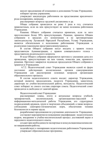 17
вносит предложения об изменении и дополнении Устава Учреждения;
избирает органы управления;
утверждает кандидатуры работников на представление кразличного
рода поощрениям, наградам;
рассматривает вопросы трудовой дисциплины и др.
Общее собрание проводится не реже 1 раза в год, считается
правомочным, если на нем присутствуют не менее половины работников
Учреждения.
Решение Общего собрания считается принятым, если за него
проголосовало более 50% присутствующих. Решение, принятое Общим
собранием в пределах его компетенции и не противоречащее
законодательству Луганской Народной Республики, Уставу Учреждения,
является обязательным к исполнению работниками Учреждения и
родителями (законными представителями)учащихся.
В состав Общего собрания могут входить с правом голоса
представители Администрации, с правом совещательного голоса -
представители родительского комитета.
В ходе Общего собрания оформляется протокол с указанием даты его
проведения, присутствующих на нем членов, повестки дня, принятого
решения. Протокол заверяется подписью председателя Общего собрания и
хранится в Учреждении.
6.7.2. Педагогический совет Учреждения является одной из форм
постоянно действующих коллегиальных органов самоуправления
Учреждения для рассмотрения основных вопросов организации
образовательного процесса.
В состав педагогического совета входят: директор Учреждения,
который является председателем, педагоги Учреждения, заместитель
директора по учебно-воспитательной работе, методисты. Педагогический
совет избирает из своего состава секретаря совета. Педагогический совет
проводится в свободное от занятий время.
ПедагогическийсоветУчреждения:
рассматривает планы, итоги и актуальные вопросы учебной,
тренировочной, воспитательной, организационно-массовой и
информационно-методической работы Учреждения, его структурных
подразделений, кружков, групп и творческих объединений, а также вопросы
соблюдения санитарно-гигиенических норм, обеспечения техники
безопасности и охраны труда;
разрабатываетпредложения по улучшению деятельности Учреждения;
составляетмероприятия по повышению квалификации педагогических
кадров, внедрению в учебно-воспитательный процесс достижений науки и
передового педагогического опыта;
создаетпри необходимостиэкспертные и консультационныекомиссии
по направлениям работы;
ходатайствует о поощрениях педагогических работников Учреждения;
утверждает образовательные программы;
 