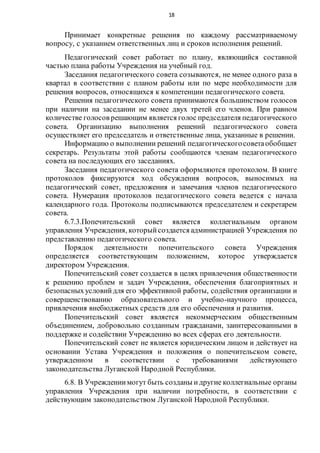 18
Принимает конкретные решения по каждому рассматриваемому
вопросу, с указанием ответственных лиц и сроков исполнения решений.
Педагогический совет работает по плану, являющийся составной
частью плана работы Учреждения на учебный год.
Заседания педагогического совета созываются, не менее одного раза в
квартал в соответствии с планом работы или по мере необходимости для
решения вопросов, относящихся к компетенции педагогического совета.
Решения педагогического совета принимаются большинством голосов
при наличии на заседании не менее двух третей его членов. При равном
количестве голосов решающим является голос председателя педагогического
совета. Организацию выполнения решений педагогического совета
осуществляет его председатель и ответственные лица, указанные в решении.
Информацию о выполнении решений педагогическогосоветаобобщает
секретарь. Результаты этой работы сообщаются членам педагогического
совета на последующих его заседаниях.
Заседания педагогического совета оформляются протоколом. В книге
протоколов фиксируются ход обсуждения вопросов, выносимых на
педагогический совет, предложения и замечания членов педагогического
совета. Нумерация протоколов педагогического совета ведется с начала
календарного года. Протоколы подписываются председателем и секретарем
совета.
6.7.3.Попечительский совет является коллегиальным органом
управления Учреждения, которыйсоздается администрацией Учреждения по
представлению педагогического совета.
Порядок деятельности попечительского совета Учреждения
определяется соответствующим положением, которое утверждается
директором Учреждения.
Попечительский совет создается в целях привлечения общественности
к решению проблем и задач Учреждения, обеспечения благоприятных и
безопасныхусловийдля его эффективной работы, содействия организации и
совершенствованию образовательного и учебно-научного процесса,
привлечения внебюджетных средств для его обеспечения и развития.
Попечительский совет является некоммерческим общественным
объединением, добровольно созданным гражданами, заинтересованными в
поддержке и содействии Учреждению во всех сферах его деятельности.
Попечительский совет не является юридическим лицом и действует на
основании Устава Учреждения и положения о попечительском совете,
утвержденном в соответствии с требованиями действующего
законодательства Луганской Народной Республики.
6.8. В Учреждениимогут быть созданы идругие коллегиальные органы
управления Учреждения при наличии потребности, в соответствии с
действующим законодательством Луганской Народной Республики.
 
