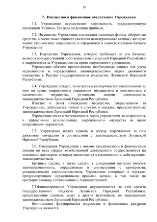 19
7. Имущество и финансовое обеспечение Учреждения
7.1. Учреждение осуществляет деятельность, предусмотренную
настоящим Уставом, без цели получения прибыли.
7.2. Имущество Учреждения составляют основные фонды, оборотные
средства, а также иные ценности (включая нематериальные активы), которые
имеют стоимостное определение и отражаются в самостоятельном балансе
Учреждения.
7.3. Имущество Учреждения, которое пребывает на его балансе,
является государственнойсобственностью Луганской Народной Республики
и закрепляется за Учреждением на праве оперативного управления.
Учреждение обязано предоставлять необходимые данные для учета
недвижимого и определенных законодательством видов движимого
имущества в Реестре государственного имущества Луганской Народной
Республики.
7.4. Учреждение владеет, пользуется и распоряжается закрепленным за
ним на праве оперативного управления имуществом в соответствии с
назначением имущества, уставными целями деятельности,
законодательством Луганской Народной Республики.
Изъятие и (или) отчуждение имущества, закрепленного за
Учреждением, допускается только в случаях и порядке, предусмотренных
законодательством Луганской Народной Республики.
Учреждение несет ответственность перед учредителем за сохранность
и эффективное использование, закрепленного имущества на праве
оперативного управления.
7.5. Учреждение может сдавать в аренду закрепленное за ним
движимое имущество в соответствии с законодательством Луганской
Народной Республики.
7.6. Отношения Учреждения с иными юридическими и физическими
лицами во всех сферах хозяйственной деятельности осуществляются на
основаниидоговоров, которые заключаются в соответствии с действующим
законодательством.
Крупные сделки, а также сделки, в совершении которых имеется
заинтересованность, определяемые в соответствии с критериями,
установленными законодательством, Учреждение совершает в порядке,
предусмотренном нормативными правыми актами, в том числе по
предварительному согласованию с Администрацией.
7.7.Финансирование Учреждения осуществляется за счет средств
Государственного бюджета Луганской Народной Республики,
предоставления платных услуг и других источников, не запрещенных
законодательством Луганской Народной Республики.
Источниками формирования имущества и финансовых ресурсов
Учреждения являются:
 