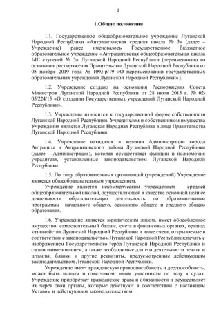 2
1.Общие положения
1.1. Государственное общеобразовательное учреждение Луганской
Народной Республики «Антрацитовская средняя школа № 3» (далее –
Учреждение) ранее именовалось Государственное бюджетное
образовательное учреждение «Антрацитовская общеобразовательная школа
I-III ступеней № 3» Луганской Народной Республики (переименовано на
основаниираспоряжения ПравительстваЛуганской Народной Республики от
05 ноября 2019 года № 1093-р/19 «О переименовании государственных
образовательных учреждений Луганской Народной Республики»).
1.2. Учреждение создано на основании Распоряжения Совета
Министров Луганской Народной Республики от 28 июля 2015 г. № 02-
05/224/15 «О создании Государственных учреждений Луганской Народной
Республики».
1.3. Учреждение относится к государственной форме собственности
Луганской Народной Республики. Учредителем и собственником имущества
Учреждения является Луганская Народная Республика в лице Правительства
Луганской Народной Республики.
1.4. Учреждение находится в ведении Администрации города
Антрацита и Антрацитовского района Луганской Народной Республики
(далее - Администрация), которая осуществляет функции и полномочия
учредителя, установленные законодательством Луганской Народной
Республики.
1.5. По типу образовательных организаций (учреждений) Учреждение
является общеобразовательным учреждением.
Учреждение является некоммерческим учреждением – средней
общеобразовательнойшколой, осуществляющей в качестве основной цели ее
деятельности образовательную деятельность по образовательным
программам начального общего, основного общего и среднего общего
образования.
1.6. Учреждение является юридическим лицом, имеет обособленное
имущество, самостоятельный баланс, счета в финансовых органах, органах
казначейства Луганской Народной Республики и иные счета, открываемые в
соответствиис законодательством ЛуганскойНароднойРеспублики;печать с
изображением Государственного герба Луганской Народной Республики и
своим наименованием, а также необходимые для его деятельности печати и
штампы, бланки и другие реквизиты, предусмотренные действующим
законодательством Луганской Народной Республики.
Учреждение имеет гражданскую правоспособность и дееспособность,
может быть истцом и ответчиком, иным участником по делу в судах.
Учреждение приобретает гражданские права и обязанности и осуществляет
их через свои органы, которые действуют в соответствии с настоящим
Уставом и действующим законодательством.
 