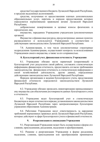 20
средстваГосударственногобюджета Луганской Народной Республики,
в пределах выделенных ассигнований;
средства, полученные от предоставления платных дополнительных
образовательных услуг, перечень и порядок предоставления которых
определяется нормативными правовыми актами Луганской Народной
Республики;
добровольные пожертвования и целевые взносы физических и
юридических лиц;
имущество, переданное Учреждению учредителем (уполномоченным
органом).
Имущество и финансовые ресурсы, предусмотренные данным пунктом
распределяются и используются Учреждением в соответствии с
действующим законодательством Луганской Народной Республики.
7.8. Администрация, в том числе уполномоченные структурные
подразделения Администрации, осуществляют контроль за использованием
Учреждением своего имущества, а также за его сохранностью.
8. Бухгалтерский учет, финансовая отчетность Учреждения
8.1. Учреждение обязано вести первичный (оперативный) и
бухгалтерский учет результатов своей работы, составлять статистическую
информацию, финансовую отчетность, предоставлять согласно требованиям
законодательства финансовую отчетность и статистическую информацию о
своей хозяйственной деятельности, другие данные, определенные
действующим законодательством Луганской Народной Республики.
Порядок организации и ведения бухгалтерского учета, представления
финансовой отчетности определяется законодательством Луганской
Народной Республики.
8.2. Учреждение обязано проводить инвентаризацию принадлежащего
ему имущества для обеспечения достоверностиданных бухгалтерского учета
и отчетности.
8.3. Учреждение ведет бухгалтерский учет и статистическую
бюджетную и иную отчетностив порядке, установленном законодательством
Луганской Народной Республики через централизованную бухгалтерию
управления образования Администрации.
8.4. Работники Учреждения несут ответственность за нарушение
требований нормативных правовых актов Луганской Народной Республики,
которые действуют в сфере бухгалтерского учета и финансовой отчетности.
9. Реорганизация и ликвидация Учреждения
9.1. Реорганизация Учреждения может быть осуществлена в форме его
слияния, присоединения, разделения, выделения и преобразования.
9.2. Решение о реорганизации Учреждения в форме разделения,
выделения, слияния, присоединения или преобразования принимается
 