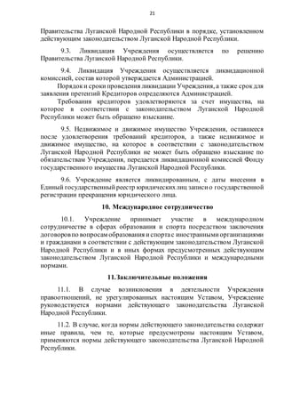 21
Правительства Луганской Народной Республики в порядке, установленном
действующим законодательством Луганской Народной Республики.
9.3. Ликвидация Учреждения осуществляется по решению
Правительства Луганской Народной Республики.
9.4. Ликвидация Учреждения осуществляется ликвидационной
комиссией, состав которой утверждается Администрацией.
Порядоки срокипроведения ликвидации Учреждения, а также срокдля
заявления претензий Кредиторов определяются Администрацией.
Требования кредиторов удовлетворяются за счет имущества, на
которое в соответствии с законодательством Луганской Народной
Республики может быть обращено взыскание.
9.5. Недвижимое и движимое имущество Учреждения, оставшееся
после удовлетворения требований кредиторов, а также недвижимое и
движимое имущество, на которое в соответствии с законодательством
Луганской Народной Республики не может быть обращено взыскание по
обязательствам Учреждения, передается ликвидационной комиссией Фонду
государственного имущества Луганской Народной Республики.
9.6. Учреждение является ликвидированным, с даты внесения в
Единый государственныйреестр юридическихлиц записио государственной
регистрации прекращения юридического лица.
10. Международное сотрудничество
10.1. Учреждение принимает участие в международном
сотрудничестве в сферах образования и спорта посредством заключения
договоровпо вопросам образования испортас иностраннымиорганизациями
и гражданами в соответствии с действующим законодательством Луганской
Народной Республики и в иных формах предусмотренных действующим
законодательством Луганской Народной Республики и международными
нормами.
11.Заключительные положения
11.1. В случае возникновения в деятельности Учреждения
правоотношений, не урегулированных настоящим Уставом, Учреждение
руководствуется нормами действующего законодательства Луганской
Народной Республики.
11.2. В случае, когда нормы действующего законодательства содержат
иные правила, чем те, которые предусмотрены настоящим Уставом,
применяются нормы действующего законодательства Луганской Народной
Республики.
 