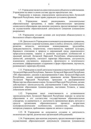 3
1.7. Учреждение является самостоятельным субъектом хозяйствования.
Учреждение не имеет в своем составе других юридических лиц.
Учреждение в порядке, определенном законодательством Луганской
Народной Республики, имеет право учреждать (создавать) филиалы.
1.8. Учреждение может реализовывать дополнительные
образовательные программы, а также образовательную программу
дошкольного образования при наличии документа, предоставляющего право
на осуществление образовательной деятельности (лицензия (специальное
разрешение).
1.9. Учреждение создает условия для получения общедоступного и
бесплатного общего образования.
1.10. Деятельность Учреждения основывается напринципах гуманизма,
приоритета жизни и здоровья человека, прав и свобод личности, свободного
развития личности, воспитания взаимоуважения, трудолюбия,
гражданственности, патриотизма, ответственности, правовой культуры,
бережного отношения к природе и окружающей среде, рационального
природопользования, защиты и развития культурных особенностей и
традиций жителей Луганской Народной Республики, общечеловеческих
ценностей, демократии, светского характера образования, доступности;
взаимосвязи умственного, морального, физического и эстетического
воспитания; дифференциации содержания и форм образования, научности,
развивающего характера обучения.
1.11. Учреждение в своей деятельностируководствуется Конституцией
ЛуганскойНароднойРеспублики, Законом Луганской Народной Республики
«Об образовании», указами и распоряжениями Главы Луганской Народной
Республики, иными нормативными правовыми актами Правительства
Луганской Народной Республики, приказами и распоряжениями
Министерства образования инауки Луганской Народной Республики, актами
действующего законодательства, распоряжениями Главы Администрации,
управления образования Администрации, настоящим Уставом, а также
локальными актами.
1.12. Учреждение несет ответственность в установленном
законодательством Луганской Народной Республики порядке за качество
образования и его соответствие государственным образовательным
стандартам, за адекватность и доступность применяемых форм, методов и
средств организации образовательного процесса возрастным
психофизиологическим особенностям, склонностям, способностям,
интересам учащихся, требованиям охраны их жизни и здоровья.
1.13. В Учреждении не допускается создание и деятельность
политических партий, религиозных организаций (объединений).
1.14. Учреждение, при наличии документа, предоставляющего право на
осуществление образовательной деятельности (лицензия (специальное
 