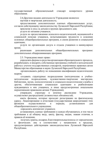 5
государственный образовательный стандарт конкретного уровня
образования.
2.4.Другими видами деятельности Учреждения являются:
научная и творческая деятельность;
предоставление дополнительных платных образовательных услуг,
согласно действующему законодательству Луганской Народной Республики;
присмотр и уход за детьми в группах продленного дня;
услуги по питанию учащихся;
услуги по предоставлению психолого-педагогической, медицинской и
социальной помощи учащимся, испытывающим трудности в освоении
основных общеобразовательных программ, в своем развитии и социальной
адаптации;
услуги по организации досуга и отдыха учащимся в каникулярное
время;
реализация дополнительных общеобразовательных программ:
дополнительных общеразвивающих программ.
2.5. Учреждение имеет право:
определять формы и средстваорганизацииобразовательного процесса,
разрабатывать и внедрять собственные программы учебной и методической
работы с учетом государственных стандартов, нормативных правовых актов
Министерства образования и науки Луганской Народной Республики;
организовывать работу по повышению квалификации педагогических
кадров;
создавать структурные подразделения (методические и учебно-
методические подразделения, художественно-творческие мастерские,
библиотеки, музеи, психологические и социально-педагогические службы и
другие, обеспечивающие социальную адаптацию и реабилитацию
нуждающихся в них учащимся, и иные предусмотренные локальными
нормативными правовыми актами Учреждения);
утверждать структуру и штатное расписание Учреждения,
осуществляет распределение должностных обязанностей;
иметь филиалы, которые проходят регистрацию по фактическому
адресу. Лицензирование и аттестация (государственная аккредитация) этих
филиалов осуществляются в порядке, установленном для
общеобразовательного учреждения;
определять контингент учащихся;
устанавливать единые требования к одежде обучающихся, в том числе
требования к её общему виду, цвету, фасону, видам, знакам отличия, и
правила её ношения;
получать гранты, подарки, благотворительныевзносы от юридических
и физических лиц в соответствии с механизмом и пределах,
предусмотренных действующим законодательством Луганской Народной
Республики.
 