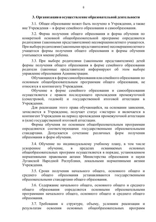 6
3. Организацияи осуществление образовательной деятельности
3.1. Общее образование может быть получено в Учреждении, а также
вне Учреждения – в форме семейного образования и самообразования.
3.2. Форма получения общего образования и форма обучения по
конкретной основной общеобразовательной программе определяются
родителями (законными представителями) несовершеннолетнего учащегося.
При выбореродителями(законнымипредставителями) несовершеннолетнего
учащегося формы получения общего образования и формы обучения
учитывается мнение ребенка.
3.3. При выборе родителями (законными представителями) детей
формы получения общего образования в форме семейного образования
родители (законные представители) информируют об этом выборе
управление образования Администрации.
Обучающиеся в формесамообразования илисемейного образования по
основным общеобразовательным программам общего образования, не
относятся к контингенту Учреждения.
Обучение в форме семейного образования и самообразования
осуществляется с правом последующего прохождения промежуточной
(семестровой, годовой) и государственной итоговой аттестации в
Учреждении.
Для реализации этого права обучающийся, на основании заявления,
зачисляется в Учреждение, получает статус «экстерн» и включается в
контингент Учреждения на период прохождения промежуточной аттестации
и (или) государственной итоговой аттестации.
Формы обучения по основным общеобразовательным программам
определяются соответствующими государственными образовательными
стандартами. Допускается сочетание различных форм получения
образования и форм обучения.
3.4. Обучение по индивидуальному учебному плану, в том числе
ускоренное обучение, в пределах осваиваемых основных
общеобразовательных программ осуществляется в порядке, установленном
нормативными правовыми актами Министерства образования и науки
Луганской Народной Республики, локальными нормативными актами
Учреждения.
3.5. Сроки получения начального общего, основного общего и
среднего общего образования устанавливаются государственными
образовательными стандартами общего образования.
3.6. Содержание начального общего, основного общего и среднего
общего образования определяется основными образовательными
программами начального общего, основного общего и среднего общего
образования.
3.7. Требования к структуре, объему, условиям реализации и
результатам освоения основных общеобразовательных программ
 