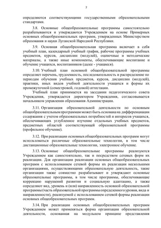 7
определяются соответствующими государственными образовательными
стандартами.
3.8. Основные общеобразовательные программы самостоятельно
разрабатываются и утверждаются Учреждением на основе Примерных
основных общеобразовательных программ, утвержденных Министерством
образования и науки Луганской Народной Республики.
3.9. Основная общеобразовательная программа включает в себя
учебный план, календарный учебный график, рабочие программы учебных
предметов, курсов, дисциплин (модулей), оценочные и методические
материалы, а также иные компоненты, обеспечивающие воспитание и
обучение учащихся, воспитанников (далее - учащиеся).
3.10. Учебный план основной общеобразовательной программы
определяет перечень, трудоемкость, последовательность и распределение по
периодам обучения учебных предметов, курсов, дисциплин (модулей),
практики, иных видов учебной деятельности учащихся и формы их
промежуточной (семестровой, годовой) аттестации.
Учебный план принимается на заседании педагогического совета
Учреждения, утверждается директором Учреждения, согласовывается
начальником управления образования Администрации.
3.11. Организация образовательной деятельности по основным
общеобразовательнымпрограммам можетбыть основанана дифференциации
содержания с учетом образовательных потребностей и интересов учащихся,
обеспечивающих углубленное изучение отдельных учебных предметов,
предметных областей соответствующей образовательной программы
(профильное обучение).
3.12. При реализации основныхобщеобразовательных программ могут
использоваться различные образовательные технологии, в том числе
дистанционные образовательные технологии, электронное обучение.
3.13. Основные общеобразовательные программы реализуются
Учреждением как самостоятельно, так и посредством сетевых форм их
реализации. Для организации реализации основных общеобразовательных
программ с использованием сетевой формы их реализации несколькими
организациями, осуществляющими образовательную деятельность, такие
организации также совместно разрабатывают и утверждают основные
образовательные программы, в том числе программы, обеспечивающие
коррекцию нарушений развития и социальную адаптацию, а также
определяют вид, уровень и (или) направленность основной образовательной
программы (часть образовательнойпрограммыопределенногоуровня, вида и
направленности), реализуемой с использованием сетевой формы реализации
основных общеобразовательных программ.
3.14. При реализации основных общеобразовательных программ
Учреждением может применяться форма организации образовательной
деятельности, основанная на модульном принципе представления
 