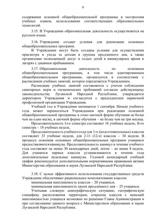 8
содержания основной общеобразовательной программы и построения
учебных планов, использовании соответствующих образовательных
технологий.
3.15. В Учреждении образовательная деятельность осуществляется на
русском языке.
3.16. Учреждение создает условия для реализации основных
общеобразовательных программ.
В Учреждении могут быть созданы условия для осуществления
присмотра и ухода за детьми в группах продленного дня, а также
организован полноценный досуг и отдых детей в каникулярное время в
лагерях с дневным пребыванием.
3.17. Образовательная деятельность по основным
общеобразовательным программам, в том числе адаптированным
общеобразовательным программам, организуется в соответствии с
расписанием учебных занятий, которое определяется Учреждением.
Расписание учебных занятий составляется с учетом соблюдения
санитарных норм и гигиенических требований согласно действующему
законодательству Луганской Народной Республики, утверждается
директором Учреждения и согласуется с председателем первичной
профсоюзной организации Учреждения.
Учебный год в Учреждении начинается 1 сентября. Начало учебного
года может переноситься Учреждением при реализации основной
общеобразовательной программы в очно-заочной форме обучения не более
чем на один месяц, в заочной форме обучения – не более чем на три месяца.
Продолжительность I-го семестра составляет 16 учебных недель, II-го
семестра – 18 учебных недель.
Продолжительность учебногогодадля 1-х (подготовительных) классов
составляет 33 учебные недели, для 2-11 (12-х) классов – 34 недели. В
процессе освоения основных общеобразовательных программ учащимся
предоставляются каникулы. Продолжительность каникул в течение учебного
года составляет не менее 30 календарных дней, летом – не менее 8 недель.
Для учащихся первых классов устанавливаются в течение года
дополнительные недельные каникулы. Годовой календарный учебный
график рекомендуется дополнительными нормативными правовыми актами
Министерства образования и науки Луганской Народной Республики.
3.18. С целью эффективного использования государственных средств
Учреждение обеспечивает рациональное комплектование классов:
минимальная наполняемость классов – 20 учащихся;
минимальная наполняемость групп продленного дня – 25 учащихся.
Учитывая сложную демографическую ситуацию, географическую
специфику расположения территории, открытие классов с меньшей
наполняемостью учащихся возможно по решению Главы Администрации и
при согласовании данного вопроса с Министерством образования и науки
Луганской Народной Республики.
 