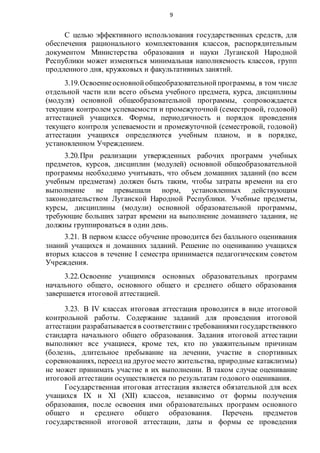 9
С целью эффективного использования государственных средств, для
обеспечения рационального комплектования классов, распорядительным
документом Министерства образования и науки Луганской Народной
Республики может изменяться минимальная наполняемость классов, групп
продленного дня, кружковых и факультативных занятий.
3.19.Освоениеосновнойобщеобразовательнойпрограммы, в том числе
отдельной части или всего объема учебного предмета, курса, дисциплины
(модуля) основной общеобразовательной программы, сопровождается
текущим контролем успеваемости и промежуточной (семестровой, годовой)
аттестацией учащихся. Формы, периодичность и порядок проведения
текущего контроля успеваемости и промежуточной (семестровой, годовой)
аттестации учащихся определяются учебным планом, и в порядке,
установленном Учреждением.
3.20.При реализации утвержденных рабочих программ учебных
предметов, курсов, дисциплин (модулей) основной общеобразовательной
программы необходимо учитывать, что объем домашних заданий (по всем
учебным предметам) должен быть таким, чтобы затраты времени на его
выполнение не превышали норм, установленных действующим
законодательством Луганской Народной Республики. Учебные предметы,
курсы, дисциплины (модули) основной образовательной программы,
требующие больших затрат времени на выполнение домашнего задания, не
должны группироваться в один день.
3.21. В первом классе обучение проводится без балльного оценивания
знаний учащихся и домашних заданий. Решение по оцениванию учащихся
вторых классов в течение I семестра принимается педагогическим советом
Учреждения.
3.22.Освоение учащимися основных образовательных программ
начального общего, основного общего и среднего общего образования
завершается итоговой аттестацией.
3.23. В IV классах итоговая аттестация проводится в виде итоговой
контрольной работы. Содержание заданий для проведения итоговой
аттестации разрабатывается в соответствиис требованиямигосударственного
стандарта начального общего образования. Задания итоговой аттестации
выполняют все учащиеся, кроме тех, кто по уважительным причинам
(болезнь, длительное пребывание на лечении, участие в спортивных
соревнованиях, переезд на другое место жительства, природные катаклизмы)
не может принимать участие в их выполнении. В таком случае оценивание
итоговой аттестации осуществляется по результатам годового оценивания.
Государственная итоговая аттестация является обязательной для всех
учащихся IX и XI (XII) классов, независимо от формы получения
образования, после освоения ими образовательных программ основного
общего и среднего общего образования. Перечень предметов
государственной итоговой аттестации, даты и формы ее проведения
 