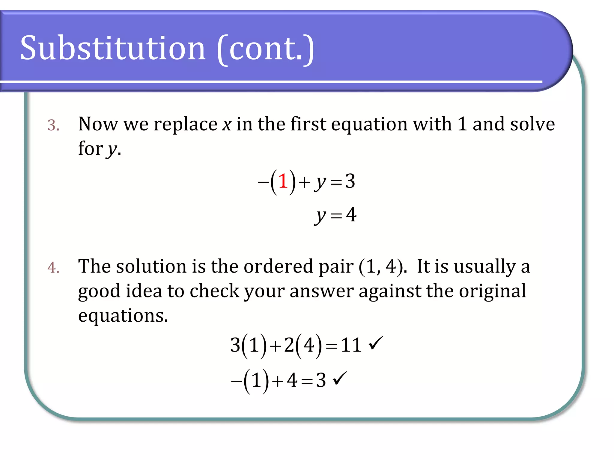 Substitution (cont.)
3. Now we replace x in the first equation with 1 and solve
for y.
4. The solution is the ordered pair 1, 4. It is usually a
good idea to check your answer against the original
equations.
 
4
1 3y
y
  

   
 
3 1 2 4 11
1 4 3
 
  
 
