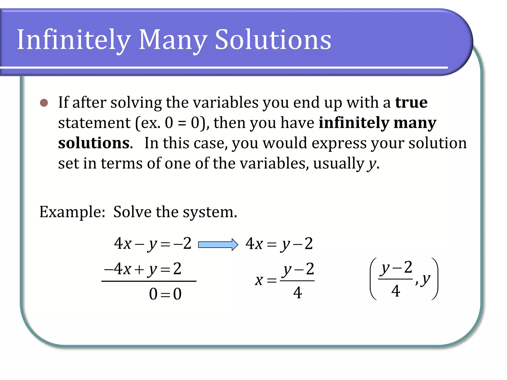 Infinitely Many Solutions
 If after solving the variables you end up with a true
statement (ex. 0 = 0), then you have infinitely many
solutions. In this case, you would express your solution
set in terms of one of the variables, usually y.
Example: Solve the system.
4 2
4 2
0 0
x y
x y
  
  

4 2
2
4
x y
y
x
 


2
,
4
y
y
 
 
 
 