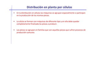 Distribución en planta por células
• En la distribución en células las máquinas se agrupan espacialmente si participan
en la producción de las mismas piezas.
• La célula se forman con máquinas de diferente tipo y en ella debe quedar
completamente finalizada las piezas a producir.
• Las piezas se agrupan en familias que son aquellas piezas que sufren procesos de
producción comunes
 