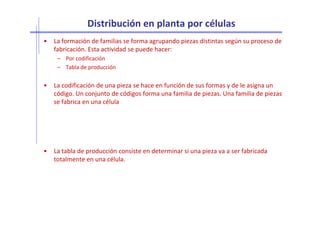 Distribución en planta por células
• La formación de familias se forma agrupando piezas distintas según su proceso de
fabricación. Esta actividad se puede hacer:
– Por codificación
– Tabla de producción
• La codificación de una pieza se hace en función de sus formas y de le asigna un
código. Un conjunto de códigos forma una familia de piezas. Una familia de piezas
se fabrica en una célula
• La tabla de producción consiste en determinar si una pieza va a ser fabricada
totalmente en una célula.
 