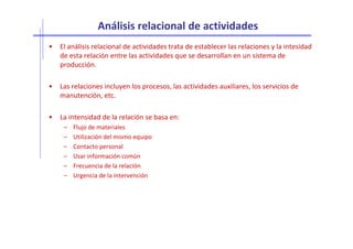 Análisis relacional de actividades
• El análisis relacional de actividades trata de establecer las relaciones y la intesidad
de esta relación entre las actividades que se desarrollan en un sistema de
producción.
• Las relaciones incluyen los procesos, las actividades auxiliares, los servicios de
manutención, etc.
• La intensidad de la relación se basa en:
– Flujo de materiales– Flujo de materiales
– Utilización del mismo equipo
– Contacto personal
– Usar información común
– Frecuencia de la relación
– Urgencia de la intervención
 