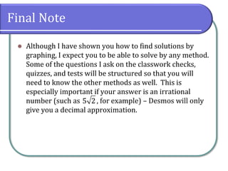 Final Note
⚫ Although I have shown you how to find solutions by
graphing, I expect you to be able to solve by any method.
Some of the questions I ask on the classwork checks,
quizzes, and tests will be structured so that you will
need to know the other methods as well. This is
especially important if your answer is an irrational
number (such as , for example) – Desmos will only
give you a decimal approximation.
5 2
 