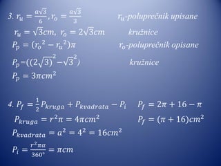 3. 𝑟𝑢 =
𝑎 3
6
, 𝑟𝑜 =
𝑎 3
3
𝑟𝑢-poluprečnik upisane
𝑟𝑢 = 3𝑐𝑚, 𝑟𝑜 = 2 3𝑐𝑚 kružnice
𝑃𝑝 = 𝑟𝑜
2
− 𝑟𝑢
2
𝜋 𝑟𝑜-poluprečnik opisane
𝑃𝑝=((2 3)
2
− 3
2
) kružnice
𝑃𝑝 = 3𝜋𝑐𝑚2
4. 𝑃𝑓 =
1
2
𝑃𝑘𝑟𝑢𝑔𝑎 + 𝑃𝑘𝑣𝑎𝑑𝑟𝑎𝑡𝑎 − 𝑃𝑖 𝑃𝑓 = 2𝜋 + 16 − 𝜋
𝑃𝑘𝑟𝑢𝑔𝑎 = 𝑟2
𝜋 = 4𝜋𝑐𝑚2
𝑃𝑓 = (𝜋 + 16)𝑐𝑚2
𝑃𝑘𝑣𝑎𝑑𝑟𝑎𝑡𝑎 = 𝑎2
= 42
= 16𝑐𝑚2
𝑃𝑖 =
𝑟2 𝜋𝛼
360°
= 𝜋𝑐𝑚
 