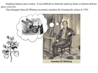 Inventor Eli Whitney
Southern farmers grew cotton. It was difficult to clean the seeds by hand, so farmers did not
grow a lot of it.
That changed when Eli Whitney invented a machine for cleaning the cotton in 1793.
 