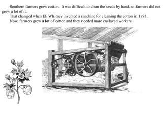 Southern farmers grew cotton. It was difficult to clean the seeds by hand, so farmers did not
grow a lot of it.
That changed when Eli Whitney invented a machine for cleaning the cotton in 1793..
Now, farmers grew a lot of cotton and they needed more enslaved workers.
 