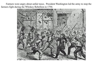 Farmers were angry about unfair taxes. President Washington led the army to stop the
farmers fight during the Whiskey Rebellion in 1794.
 