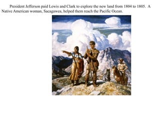 President Jefferson paid Lewis and Clark to explore the new land from 1804 to 1805. A
Native American woman, Sacagawea, helped them reach the Pacific Ocean.
 