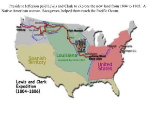 President Jefferson paid Lewis and Clark to explore the new land from 1804 to 1805. A
Native American woman, Sacagawea, helped them reach the Pacific Ocean.
 