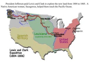President Jefferson paid Lewis and Clark to explore the new land from 1804 to 1805. A
Native American woman, Sacagawea, helped them reach the Pacific Ocean.
 