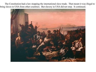 The Constitution had a law stopping the international slave trade. That meant it was illegal to
bring slaves to USA from other countries. But slavery in USA did not stop. It continued.
 