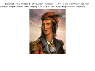Tecumseh was a respected Native American leader. In 1811, e and other Shawnee nation
warriors fought America to try keeping their land in Ohio, but he they were not successful.
 