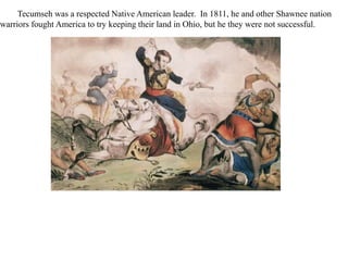 Tecumseh was a respected Native American leader. In 1811, he and other Shawnee nation
warriors fought America to try keeping their land in Ohio, but he they were not successful.
 