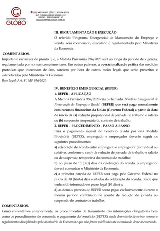III. REGULAMENTAÇÃO E EXECUÇÃO
O referido ‘Programa Emergencial de Manutenção do Emprego e
Renda’ será coordenado, executado e regulamentado pelo Ministério
da Economia.
COMENTÁRIOS.
Importante esclarecer de pronto que, a Medida Provisória 936/2020 será ao longo do período de vigência,
regulamentada por normas complementares. Em outras palavras, a operacionalização prática das medidas
protetivas que interessam de fato, carecem por hora de outros meios legais que serão prescritos e
estabelecidos pelo Ministério da Economia.
Base Legal. Art. 4º, MP 936/2020
IV. BENEFÍCIO EMERGENCIAL (BEPER)
1. BEPER - APLICAÇÃO
A Medida Provisória 936/2020 cria o chamado ‘Benefício Emergencial de
Preservação do Emprego e Renda’ (BEPER) que será pago mensalmente
com recursos financeiros da União (Governo Federal) a partir da data
de início da (a) redução proporcional de jornada de trabalho e salário
ou (b) suspensão temporária do contrato de trabalho.
2. BEPER – PROCEDIMENTO – PASSO A PASSO
Para o pagamento mensal do benefício criado por esta Medida
Provisória (BEPER), empregado e empregador deverão seguir os
seguintes procedimentos:
a) celebração de acordo entre empregado e empregador (individual ou
coletivo, conforme o caso) de redução de jornada de trabalho e salário
ou de suspensão temporária do contrato de trabalho;
b) no prazo de 10 (dez) dias da celebração do acordo, o empregador
deverá comunicar o Ministério da Economia;
c) a primeira parcela do BEPER será paga pelo Governo Federal no
prazo de 30 (trinta) dias contados da celebração do acordo, desde que
tenha sido informado no prazo legal (10 dias) e;
d) as demais parcelas do BEPER serão pagas exclusivamente durante o
mesmo período combinado no acordo de redução de jornada ou
suspensão do contrato de trabalho.
COMENTÁRIOS.
Como comentamos anteriormente, os procedimentos de transmissão das informações obrigatórias bem
como os procedimentos de concessão e pagamento do benefício (BEPER) ainda dependerão de outras normas e
regulamentos disciplinados pelo Ministério da Economia e que não foram publicadas até a conclusão deste Memorando.
 