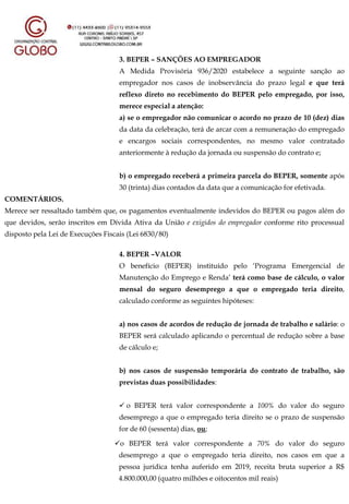 3. BEPER – SANÇÕES AO EMPREGADOR
A Medida Provisória 936/2020 estabelece a seguinte sanção ao
empregador nos casos de inobservância do prazo legal e que terá
reflexo direto no recebimento do BEPER pelo empregado, por isso,
merece especial a atenção:
a) se o empregador não comunicar o acordo no prazo de 10 (dez) dias
da data da celebração, terá de arcar com a remuneração do empregado
e encargos sociais correspondentes, no mesmo valor contratado
anteriormente à redução da jornada ou suspensão do contrato e;
b) o empregado receberá a primeira parcela do BEPER, somente após
30 (trinta) dias contados da data que a comunicação for efetivada.
COMENTÁRIOS.
Merece ser ressaltado também que, os pagamentos eventualmente indevidos do BEPER ou pagos além do
que devidos, serão inscritos em Dívida Ativa da União e exigidos do empregador conforme rito processual
disposto pela Lei de Execuções Fiscais (Lei 6830/80)
4. BEPER –VALOR
O benefício (BEPER) instituído pelo ‘Programa Emergencial de
Manutenção do Emprego e Renda’ terá como base de cálculo, o valor
mensal do seguro desemprego a que o empregado teria direito,
calculado conforme as seguintes hipóteses:
a) nos casos de acordos de redução de jornada de trabalho e salário: o
BEPER será calculado aplicando o percentual de redução sobre a base
de cálculo e;
b) nos casos de suspensão temporária do contrato de trabalho, são
previstas duas possibilidades:
 o BEPER terá valor correspondente a 100% do valor do seguro
desemprego a que o empregado teria direito se o prazo de suspensão
for de 60 (sessenta) dias, ou;
o BEPER terá valor correspondente a 70% do valor do seguro
desemprego a que o empregado teria direito, nos casos em que a
pessoa jurídica tenha auferido em 2019, receita bruta superior a R$
4.800.000,00 (quatro milhões e oitocentos mil reais)
 