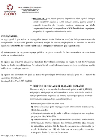 IMPORTANTE: as pessoas jurídicas enquadradas nesta segunda condição
(receita bruta/2019 superior a 4.800 milhões) somente poderão propor a
suspensão temporária dos contratos mediante pagamento de ajuda
compensatória mensal correspondente a 30% do salário do empregado,
pelo período de suspensão combinado entre ambos.
COMENTÁRIOS.
A regra geral é que todos os empregados formais terão direito ao benefício, independentemente do
cumprimento de qualquer período aquisitivo, tempo de vínculo empregatício ou número de salários
recebidos. Entretanto, é necessário conhecer as vedações de concessão, que segue abaixo:
a) aos ocupantes de cargo ou emprego público, cargo em comissão de livre nomeação e exoneração ou
titular de mandato eletivo;
b) àqueles que estiverem em gozo de benefício de prestação continuada do Regime Geral de Previdência
Social ou dos Regimes Próprios de Previdência Social, ressalvados aqueles que recebem benefício de auxílio
acidente ou pensão por morte e;
c) àqueles que estiverem em gozo de bolsa de qualificação profissional custeada pelo FAT - Fundo de
Auxílio ao Trabalhador.
Base Legal. Arts. 5º e 6º, MP 936/2020
V. REDUÇÃO DE JORNADA DE TRABALHO E SALÁRIO
Durante a vigência do estado de calamidade pública (até 31/12/2020)
empregado e empregador poderão celebrar acordo individual e escrito de
redução proporcional de jornada de trabalho e salário pelo período de até 90
(noventa) dias, respeitando os seguintes critérios:
a) manutenção do valor salário x hora;
b) ciência do acordo pelo empregado com antecedência mínima de 02
(dois) dias corridos;
c) fixação da redução da jornada e salário, estritamente nas seguintes
proporções: 25%; 50% e 70%.
d) restabelecimento da jornada de trabalho e do salário anteriormente
contratados, no prazo de 02 (dois) dias corridos, contados: (i) da cessação
da calamidade pública; (ii) da data de encerramento estabelecida no
acordo individual ou; (iii) da data que o empregador comunicar
antecipação do fim do período de redução
Base Legal. Art 7º, MP 936/2020
 