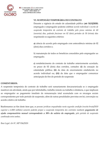 VI. SUSPENSÃO TEMPORÁRIA DO CONTRATO
Durante a vigência do estado de calamidade pública (até 31/12/2020)
empregado e empregador poderão celebrar acordo individual e escrito de
suspensão temporária do contrato de trabalho pelo prazo máximo de 60
(sessenta) dias, podendo fracionar em 02 (dois) períodos de 30 (trinta) dias
respeitando os seguintes critérios:
a) ciência do acordo pelo empregado com antecedência mínima de 02
(dois) dias corridos e;
b) manutenção de todos os benefícios concedidos pelo empregador ao
empregado;
c) restabelecimento do contrato de trabalho anteriormente acordado,
no prazo de 02 (dois) dias corridos, contados: (i) da cessação da
calamidade pública; (ii) da data de encerramento estabelecida no
acordo individual ou; (iii) da data que o empregador comunicar
antecipação do fim do período de suspensão
COMENTÁRIOS.
A suspensão temporária do contrato de trabalho será sumariamente descaracterizada se o empregado
mantiver em atividade, ainda que por teletrabalho, trabalho remoto ou trabalho à distância, o que implicará
ao empregador ao pagamento imediato da remuneração total acumulada com os encargos sociais
correspondentes por todo período de suspensão, além de outras penalidades previstas em lei, convenção ou
acordo coletivo de trabalho.
Reafirmamos ao fim deste item que, as pessoas jurídicas enquadradas nesta segunda condição (receita bruta/2019
superior a 4.800 milhões) somente poderão propor a suspensão temporária dos contratos mediante pagamento de
ajuda compensatória mensal correspondente a 30% do salário do empregado, pelo período de suspensão
combinado entre ambos.
Base Legal. Art 8º, MP 936/2020
 