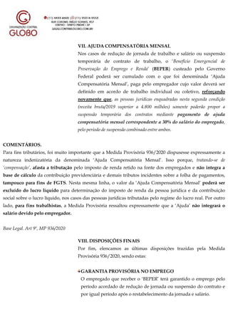 VII. AJUDA COMPENSATÓRIA MENSAL
Nos casos de redução de jornada de trabalho e salário ou suspensão
temporária de contrato de trabalho, o ‘Benefício Emergencial de
Preservação do Emprego e Renda’ (BEPER) custeado pelo Governo
Federal poderá ser cumulado com o que foi denominada ‘Ajuda
Compensatória Mensal’, paga pelo empregador cujo valor deverá ser
definido em acordo de trabalho individual ou coletivo, reforçando
novamente que, as pessoas jurídicas enquadradas nesta segunda condição
(receita bruta/2019 superior a 4.800 milhões) somente poderão propor a
suspensão temporária dos contratos mediante pagamento de ajuda
compensatória mensal correspondente a 30% do salário do empregado,
pelo período de suspensão combinado entre ambos.
COMENTÁRIOS.
Para fins tributários, foi muito importante que a Medida Provisória 936/2020 dispusesse expressamente a
natureza indenizatória da denominada ‘Ajuda Compensatória Mensal’. Isso porque, tratando-se de
‘compensação’, afasta a tributação pelo imposto de renda retido na fonte dos empregados e não integra a
base de cálculo da contribuição previdenciária e demais tributos incidentes sobre a folha de pagamentos,
tampouco para fins de FGTS. Nesta mesma linha, o valor da ‘Ajuda Compensatória Mensal’ poderá ser
excluído do lucro líquido para determinação do imposto de renda da pessoa jurídica e da contribuição
social sobre o lucro líquido, nos casos das pessoas jurídicas tributadas pelo regime do lucro real. Por outro
lado, para fins trabalhistas, a Medida Provisória ressaltou expressamente que a ‘Ajuda’ não integrará o
salário devido pelo empregador.
Base Legal. Art 9º, MP 936/2020
VIII. DISPOSIÇÕES FINAIS
Por fim, elencamos as últimas disposições trazidas pela Medida
Provisória 936/2020, sendo estas:
GARANTIA PROVISÓRIA NO EMPREGO
O empregado que receber o ‘BEPER’ terá garantido o emprego pelo
período acordado de redução de jornada ou suspensão do contrato e
por igual período após o restabelecimento da jornada e salário.
 