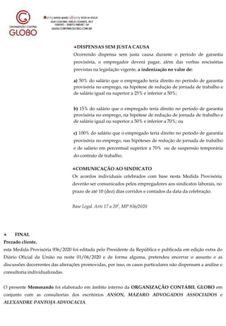DISPENSAS SEM JUSTA CAUSA
Ocorrendo dispensa sem justa causa durante o período de garantia
provisória, o empregador deverá pagar, além das verbas rescisórias
previstas na legislação vigente, a indenização no valor de:
a) 50% do salário que o empregado teria direito no período de garantia
provisória no emprego, na hipótese de redução de jornada de trabalho e
de salário igual ou superior a 25% e inferior a 50%;
b) 15% do salário que o empregado teria direito no período de garantia
provisória no emprego, na hipótese de redução de jornada de trabalho e
de salário igual ou superior a 50% e inferior a 70%; ou
c) 100% do salário que o empregado teria direito no período de garantia
provisória no emprego, nas hipóteses de redução de jornada de trabalho
e de salário em percentual superior a 70% ou de suspensão temporária
do contrato de trabalho.
COMUNICAÇÃO AO SINDICATO
Os acordos individuais celebrados com base nesta Medida Provisória
deverão ser comunicados pelos empregadores aos sindicatos laborais, no
prazo de até 10 (dez) dias corridos e contados da data da celebração.
Base Legal. Arts 17 a 20º, MP 936/2020
FINAL
Prezado cliente,
esta Medida Provisória 936/2020 foi editada pelo Presidente da República e publicada em edição extra do
Diário Oficial da União na noite 01/04/2020 e de forma alguma, pretendeu encerrar o assunto e as
discussões decorrentes das alterações promovidas, por isso, os casos particulares não dispensam a análise e
consultoria individualizadas.
O presente Memorando foi elaborado em âmbito interno da ORGANIZAÇÃO CONTÁBIL GLOBO em
conjunto com as consultorias dos escritórios ANSON, MAZARO ADVOGADOS ASSOCIADOS e
ALEXANDRE PANTOJA ADVOCACIA.
 