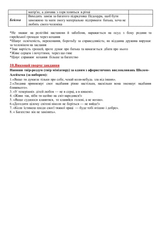 матір’ю, а дівчина з горя топиться в річці
Бейлка
Виходить заміж за багатого підрядчика Педоцура, щоб бути
заможною та мати змогу матеріально підтримати батька, хоча не
любить свого чоловіка
*Не зважає на релігійні настанови й забобони, наражається на осуд з боку родини та
єврейської громади через кохання
*Шанує освіченість, переконання, боротьбу за справедливість; як відданна дружина вирушає
за чоловіком на заслання
*Знає вартість грошей, проте думає про батька та намагається дбати про нього
*Живе серцем і почуттями, через що гине
*Цінує справжнє кохання більше за багатство
10.Виконай творче завдання
Напиши твір-роздум (твір мініатюру) за одним з афористичних висловлювань Шолом-
Алейхема (за вибором):
1.«Якщо ти думаєш тільки про себе, чекай коли-небудь зла від інших».
2.«Людина примножує своє надбання рівно настільки, наскільки вона зменшує надбання
ближнього».
3. «У теперішніх дітей любов — не в серці, а в кишені».
4. «Живи так, ніби ти щойно на світ народився!»
5. «Якщо судилося кланятися, то кланяйся голові, а не ногам».
6.«Догодити цілому світові ніколи не беріться — не вийде!»
7. «Коли їстимеш плоди своєї тяжкої праці — буде тобі втішно і добре».
8. « Багатство вік не замінить».
 