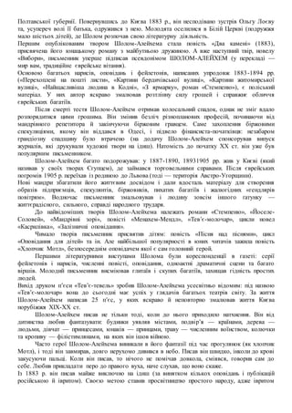 Полтавської губернії. Повернувшись до Києва 1883 р., він несподівано зустрів Ольгу Лоєву
та, усупереч волі її батька, одружився з нею. Молодята оселилися в Білій Церкві (подружжя
мало шістьох дітей), де Шолом розпочав свою літературну діяльність.
Першим опублікованим твором Шолом-Алейхема стала повість «Два камені» (1883),
присвячена його юнацькому роману з майбутньою дружиною. А вже наступний твір, новелу
«Вибори», письменник уперше підписав псевдонімом ШОЛОМ-АЛЕЙХЕМ (у перекладі —
мир вам, традиційне єврейське вітання).
Основою багатьох нарисів, оповідань і фейлетонів, написаних упродовж 1883-1894 рр.
(«Перехоплені на пошті листи», «Картини бердичівської вулиці», «Картини житомирської
вулиці», «Найщасливіша людина в Кодні», «З ярмарку», роман «Стемпеню»), є поліський
матеріал. У них автор яскраво змалював розтлінну силу грошей і справжнє обличчя
єврейських багатіїв.
Після смерті тестя Шолом-Алейхем отримав колосальний спадок, однак не зміг вдало
розпорядитися цими грошима. Він змінив безліч різнопланових професій, починаючи від
мандрівного репетитора й закінчуючи біржовим гравцем. Саме захоплення біржовими
спекуляціями, якому він віддався в Одесі, і підвело фінансиста-початківця: незабаром
грандіозну спадщину було втрачено (на додачу Шолом-Алейхем спонсорував випуск
журналів, які друкували художні твори на ідиш). Натомість до початку XX ст. він уже був
популярним письменником.
Шолом-Алейхем багато подорожував: у 1887-1890, 18931905 рр. жив у Києві (який
називав у своїх творах Єгупцем), де займався торговельними справами. Після єврейських
погромів 1905 р. переїхав із родиною до Львова (тоді — територія Австро-Угорщини).
Нові мандри збагатили його життєвим досвідом і дали вдосталь матеріалу для створення
образів підприємців, спекулянтів, біржовиків, пихатих багатіїв і жалюгідних «гендлярів
повітрям». Водночас письменник змальовував і людину зовсім іншого ґатунку —
життєрадісного, сильного, справді народного трударя.
До найвідоміших творів Шолом-Алейхема належать романи «Стемпеню», «Йоселе-
Соловей», «Мандрівні зорі», повісті «Менахем-Мендл», «Тев’є-молочар», цикли новел
«Касрилівка», «Залізничні оповідання».
Чимало творів письменник присвятив дітям: повість «Пісня над піснями», цикл
«Оповідання для дітей» та ін. Але найбільшої популярності в юних читачів зажила повість
«Хлопчик Мотл», безпосереднім оповідачем якої є сам головний герой.
Першими літературними виступами Шолома були кореспонденції в газеті: серії
фейлетонів і нарисів, численні повісті, оповідання, одноактні драматичні сцени та багато
віршів. Молодий письменник висміював глитаїв і скупих багатіїв, захищав гідність простих
людей.
Вихід друком п’єси «Тев’є-тевель» зробив Шолом-Алейхема усесвітньо відомим: під назвою
«Тев’є-молочар» вона до сьогодні має успіх у глядачів багатьох театрів світу. За життя
Шолом-Алейхем написав 25 п’єс, у яких яскраво й неповторно змалював життя Києва
порубіжжя XIX-XX ст.
Шолом-Алейхем писав не тільки тоді, коли до нього приходило натхнення. Він від
дитинства любив фантазувати: будинки уявляв містами, подвір’я — країнами, дерева —
людьми, дівчат — принцесами, юнаків — принцами, траву — численним воїнством, колючки
та кропиву — філістимлянами, на яких він ішов війною.
Часто герої Шолом-Алейхема виникали в його фантазії під час прогулянок (як хлопчик
Мотл), і тоді він завмирав, довго нерухомо дивився в небо. Писав він швидко, інколи до крові
закусуючи пальці. Коли він писав, то нічого не помічав довкола, сміявся, говорив сам до
себе. Любив прикладати перо до правого вуха, наче слухав, що воно скаже.
Із 1883 р. він писав майже виключно на ідиш (за винятком кількох оповідань і публікацій
російською й івритом). Своєю метою ставив просвітництво простого народу, адже івритом
 