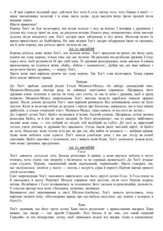 «...Я вам справді відданий друг, дай мені Бог хоча б соту частку того, чого бажаю я вам!» —
пише письменнику молочар і в кінці листа додає, куди вислати йому трохи грошей після
видання книги.
Щастя привалило!
Раніше Тев’є не був молочарем, він возив колоди з лісу на вокзал. І помирав з дружиною і
дітьми від голоду тричі на день, не рахуючи вечора. Одного разу, повертаючись пізно ввечері
додому після невдалого дня, Тев’є зустрів двох заблукалих в лісі жінок. Молочар відвіз їх
прямо-прямісінько до Бойбейріка. На знак подяки Тев’є щедро обдарували їжею та грошима,
ще й дали корову, яка доїться, проте молока не дає.
Ads by optAd360
Корова доїться, каже жінка Тев’є, але молока немає. Тев’є придумав на гроші, що йому дали,
купити ще одну корову, тільки таку, що дає молоко. На радощах він розбудив дружину Голду
серед ночі, щоб розповісти їй про свій план. Та дружина розсердилась, вона лаялася й сипала
прокльонами, як годиться жінці. «Баба... бабою і залишиться!... Добре ще, що нині вийшло з
моди мати багато дружин», — міркує Тев’є.
Проте вони таки вирішли купити ще одну корову. Так Тев’є став молочарем. Тепер справи
його пішли набагато краще.
Химера
До Тев’є приїхав далекий родич Голди Менахем-Мендл, «їх забору двоюрідний тин».
Менахем-Мендлуже півтора року як зайнявся «вигідними справами». Щоправда, його
дружина кляне чоловіка в листах на чому світ стоїть, та «на те вона і дружина, щоб в труну
вганяти». Менахем-Мендл запропонував Тев’є вигідно вкласти зароблені тяжкою працею
гроші. Після довгих роздумів Тев’є таки вирішив ризикнути. Від компаньйона довго не було
звісток. Коли ж молочар поїхав до родича з мрією про багатство, виявилося, що в того ніяких
прибутків, а тільки «торішній сніг». Менахем-Мендл гірко каявся, та від того не легше...
До старшої дочки Тев’є Цейтл посватався м’ясник, багатий удівець. Щоправда, дочки жениха
ровесниці Цейтл, та й він не надто щедрий. Та Тев’є розмірковує: «як то кажуть: найближче
людині вона сама, — хто добрий до людей, той недобрий до себе». До того ж, наречений
згоден узяти дівчину в дружини без приданого. Голда також радіє вигідній партії, та Цейтл
не хоче багатства: вона готова їсти раз на три дні, аби вийти за коханого — жебрака кравця.
Адже вони люблять одне одного. Тев’є шкода улюблене дитя, і він дає згоду на шлюб
закоханих. Цейтл щаслива з чоловіком, хоч і живуть вони бідно. Тев’є допомагає доньці всім,
чим може: грошима, продуктами.
Ads by optAd360
Годл
Тев’є дивують сусідські діти. Батьки ремісники й кравці, а вони рвуться поїхати в місто
вчитися, хоча «їдять там хворобу з болячкою та по горищах валяються!» До Тев’є вчащає
один студент, Перчик, «непоказний такий, щупленький, чорненький». Проте говорить так,
що заслухаєшся, «язичок у нього — вогонь і полум’я, сірка й порох!» Перчик навчав грамоті
дітей молочника.
Сват запропонував Тев’є заможного нареченого для його другої дочки Годл. А Годл взяла та
й закохалася в цього Перчика! Молоді справили тихе весілля, після чого Перчик відразу
поїхав. Незабаром і Годл відправилася за чоловіком: його заслали за революційну діяльність.
У сльозах прощається вона з батьками, можливо, назавжди.
Виливаючи свої переживання в листі Шолом-Алейхему, Тев’є занадто розчулився, тому
вирішив змінити тему: «Поговоримо краще про що-небудь веселіше: що чувати з холерою в
Одесі?»
Хава
Тев’є зауважив, що його третя дочка Хава часто розмовляє з православним писарем. Хава
вважає, що писар — «це другий Горький». Хоч батько й не знає, хто такий «перший
Горький», та він попереджає дочку, щоб трималася подалі від писаря. Адже в священному
 