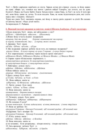 Тев’є з Цейтл вирішили переїхати до міста. Заради дочки він стримує сльози, та йому важко
на серці. «Виріс тут, томився все життя і раптом вийди! Говоріть, що хочете, але це дуже
боляче!» Перед від’їздом Цейтл благає батька взяти з ними Хаву, та Тев’є не хоче й чути про
неї, вона йому давно не дочка. Та коли входить Хава, не може відштовхнути дитя, яке стоїть
перед ним і говорить: «Батько!»
Тепер вся увага Тев’є належить онукам, які йому в тисячу разів дорожчі за дітей. Як сказано
в Святому письмі: «Чадо дітей твоїх».
За перекладом Є. Райцина
6. Виконай тестові завдання за змістом повісті Шолом-Алейхема «Тев′є-молочар»
1.Куди відвозить Тев’є жінок, які заблудилися у лісі?
а)Тбілісі ; б)Бойбейрік; в)Багами ; г)Палестину
2.Жінки йому в честь подяки подарували:
а)корову, їжу та гроші; б)гроші, коштовності та корову;
в) корову, коштовності, їжу ; г) корову, теля і молоко.
3. Дружину Тев’є звали:
а)Года; б)Рока; в)Голда ; г)Гура
4. Що подружжя вирішує робити після того, як отримало подарунок?
а)купує бичка; б) купує корову; в) купує 2 корови; г) купує бичка і корову
5. Хто запропонував головному герою вкласти гроші «вигідно»?
а)Менахем Мендл; б)Менахем Мендал; в) Менхем Мендал ; г) Мнахем Мендл
6. Справи героя-«бізнесмена» порівнюють з:
а)минулорічним урожаєм; б) минулорічним паводком;
в) минулорічним дощем; г) минулорічним снігом
7. Найстаршу доньку звуть :
а)Цейла; б)Цейтл; в)Цейлоніна; г)Цейтла
8.Вона вийшла заміж за:
а)швеця; б)бізнесмена; в)м’ясника; г)залізничника
9.Другу доньку було звати :
а) Голда; б)Годла; в) Голд; г) Годл
10. Вона вийшла заміж за:
а)Перчика; б) Менахема; в)Мендала; г)Шолома
11. Третю доньку було звати
а)Авех; б)Хева; в) Хава; г)Хова
12. Вона виходить заміж за:
а)священника; б)православного писаря;
в)православного служителя ; г)православного дяка
13. Четверту доньку було звати:
а)Шпринца; б)Жриця; в)Шпренца; г)Шпринцина
14. Як склалася її доля?
а) вона повісилася; б) вона задихнулася; в) вона утопилася; г) вона отруїлася
15. Вона це зробила бо:
а)померла її дитина; б)помер її коханий; в)її коханий зрадив; г)її коханий зник
16)Дружина Тев’є помирає бо:
а)померла її дитина; б)помер її коханий; в)її коханий зрадив; г)її коханий зник
17. П’яту доньку звали :
а)Бейла; б)Белла; в)Бейлка; г) Белейка
18. Вона виходить заміж за:
а) по коханню; б) по розрахунку; в)через помсту; г)через вагітність
19. Зять пропонує поїхати Тев’є у:
а)Палестину; б)Париж; в)Єгипет; г) Ізраїль
 
