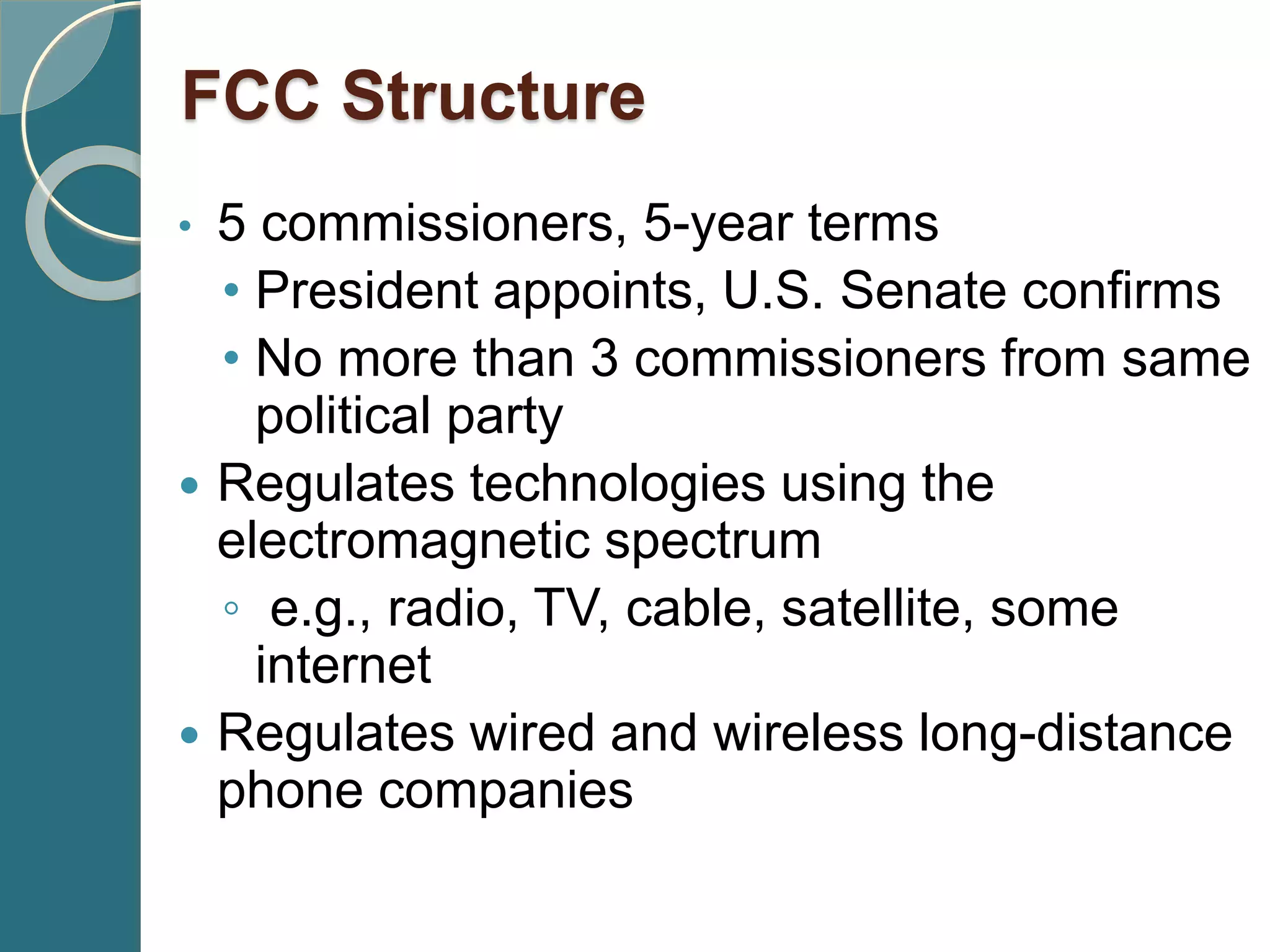 • 5 commissioners, 5-year terms
• President appoints, U.S. Senate confirms
• No more than 3 commissioners from same
political party
 Regulates technologies using the
electromagnetic spectrum
◦ e.g., radio, TV, cable, satellite, some
internet
 Regulates wired and wireless long-distance
phone companies
FCC Structure
 