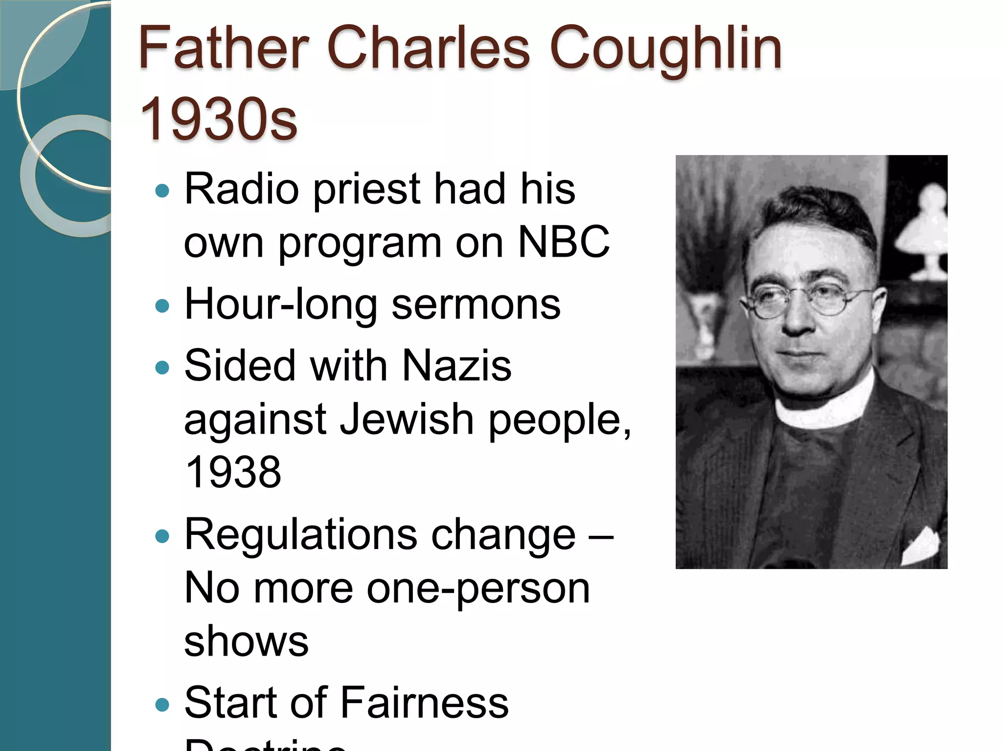 Father Charles Coughlin
1930s
 Radio priest had his
own program on NBC
 Hour-long sermons
 Sided with Nazis
against Jewish people,
1938
 Regulations change –
No more one-person
shows
 Start of Fairness
 