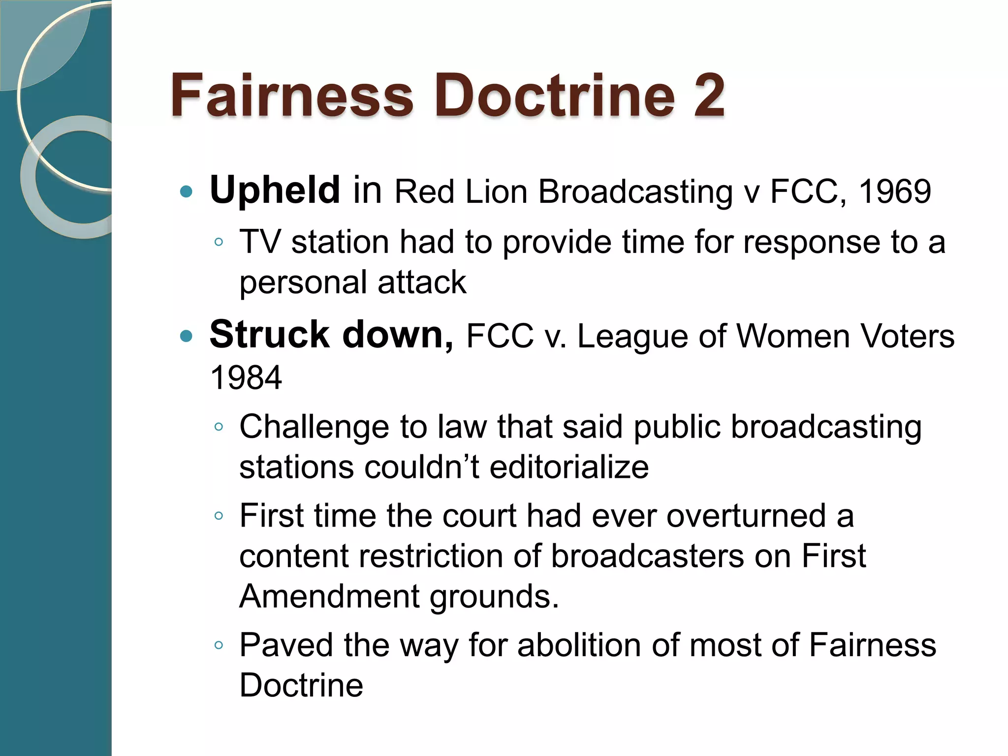  Upheld in Red Lion Broadcasting v FCC, 1969
◦ TV station had to provide time for response to a
personal attack
 Struck down, FCC v. League of Women Voters
1984
◦ Challenge to law that said public broadcasting
stations couldn’t editorialize
◦ First time the court had ever overturned a
content restriction of broadcasters on First
Amendment grounds.
◦ Paved the way for abolition of most of Fairness
Doctrine
Fairness Doctrine 2
 
