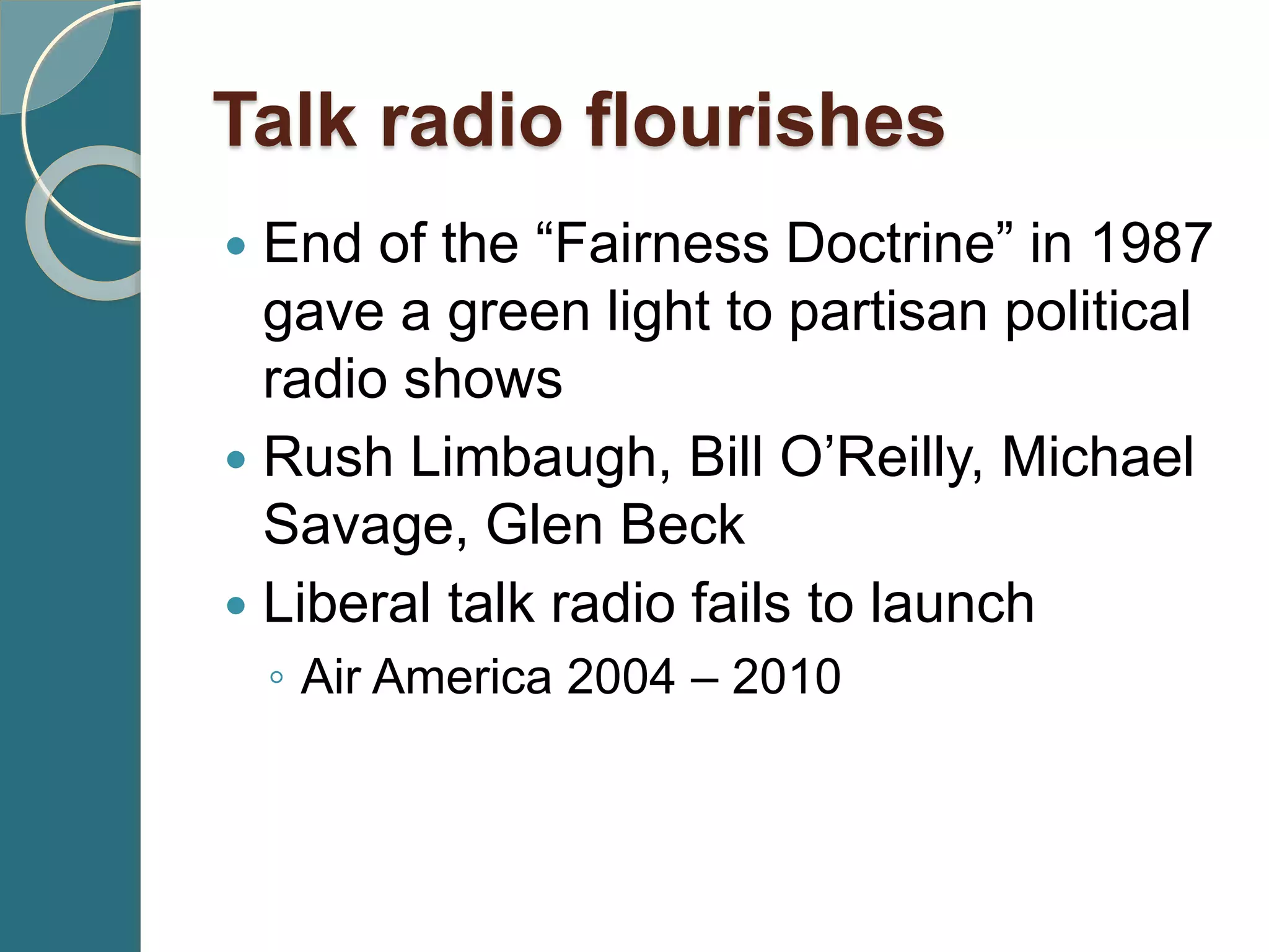 Talk radio flourishes
 End of the “Fairness Doctrine” in 1987
gave a green light to partisan political
radio shows
 Rush Limbaugh, Bill O’Reilly, Michael
Savage, Glen Beck
 Liberal talk radio fails to launch
◦ Air America 2004 – 2010
 