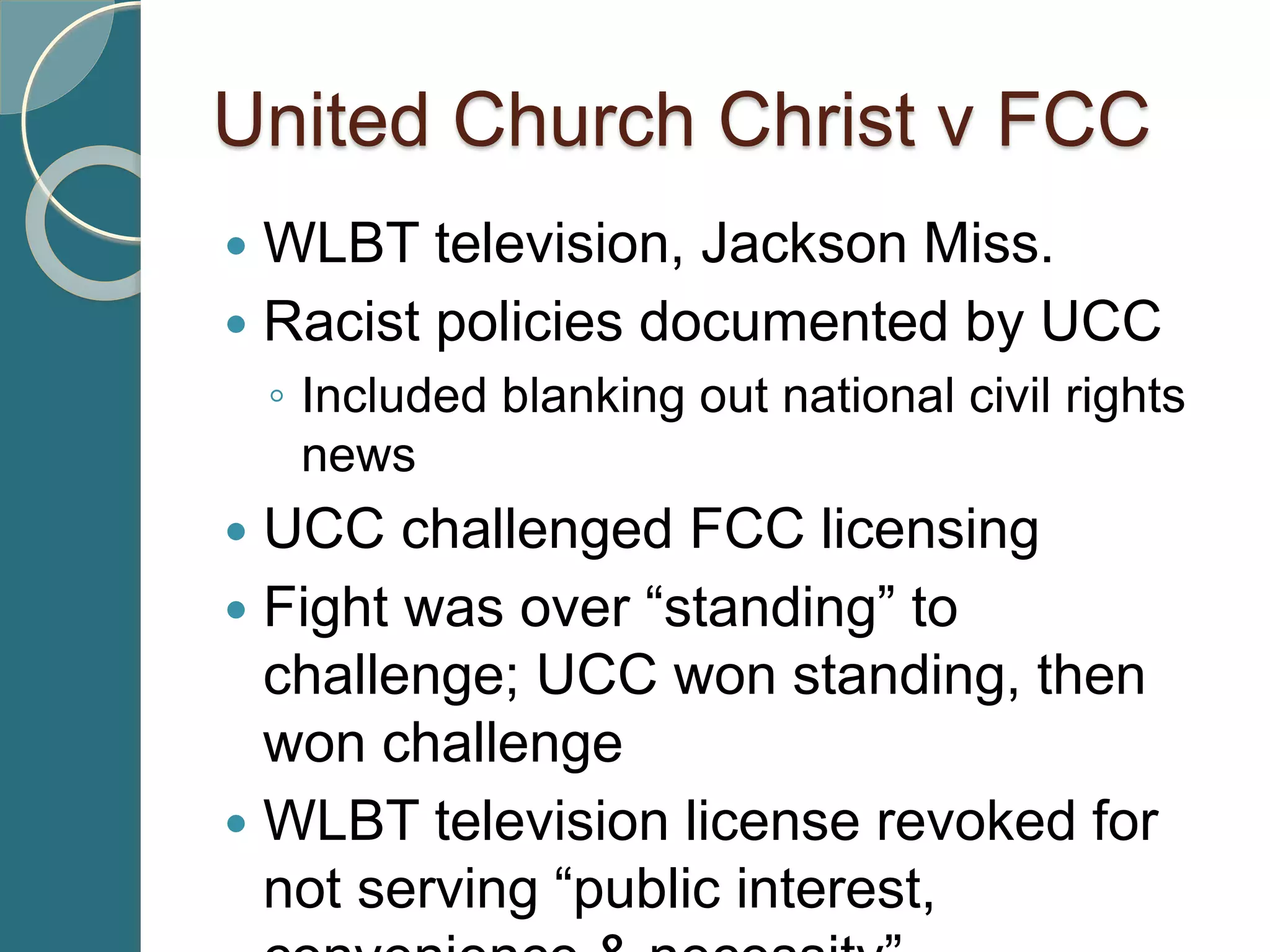 United Church Christ v FCC
 WLBT television, Jackson Miss.
 Racist policies documented by UCC
◦ Included blanking out national civil rights
news
 UCC challenged FCC licensing
 Fight was over “standing” to
challenge; UCC won standing, then
won challenge
 WLBT television license revoked for
not serving “public interest,
 