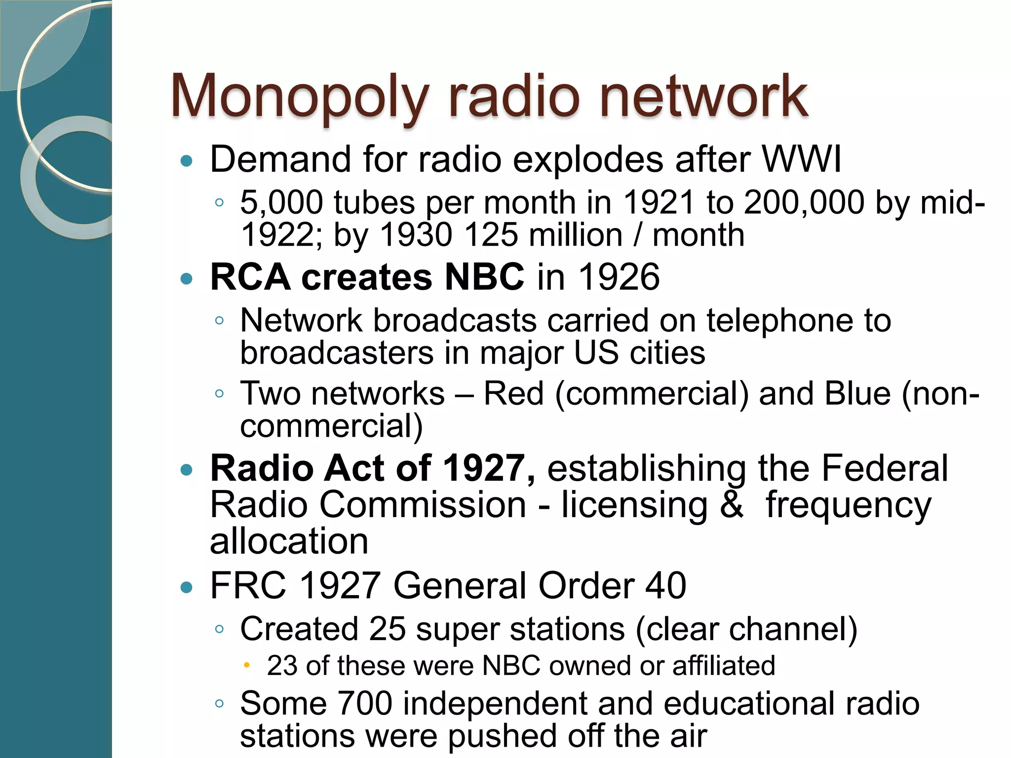 Monopoly radio network
 Demand for radio explodes after WWI
◦ 5,000 tubes per month in 1921 to 200,000 by mid-
1922; by 1930 125 million / month
 RCA creates NBC in 1926
◦ Network broadcasts carried on telephone to
broadcasters in major US cities
◦ Two networks – Red (commercial) and Blue (non-
commercial)
 Radio Act of 1927, establishing the Federal
Radio Commission - licensing & frequency
allocation
 FRC 1927 General Order 40
◦ Created 25 super stations (clear channel)
 23 of these were NBC owned or affiliated
◦ Some 700 independent and educational radio
stations were pushed off the air
 