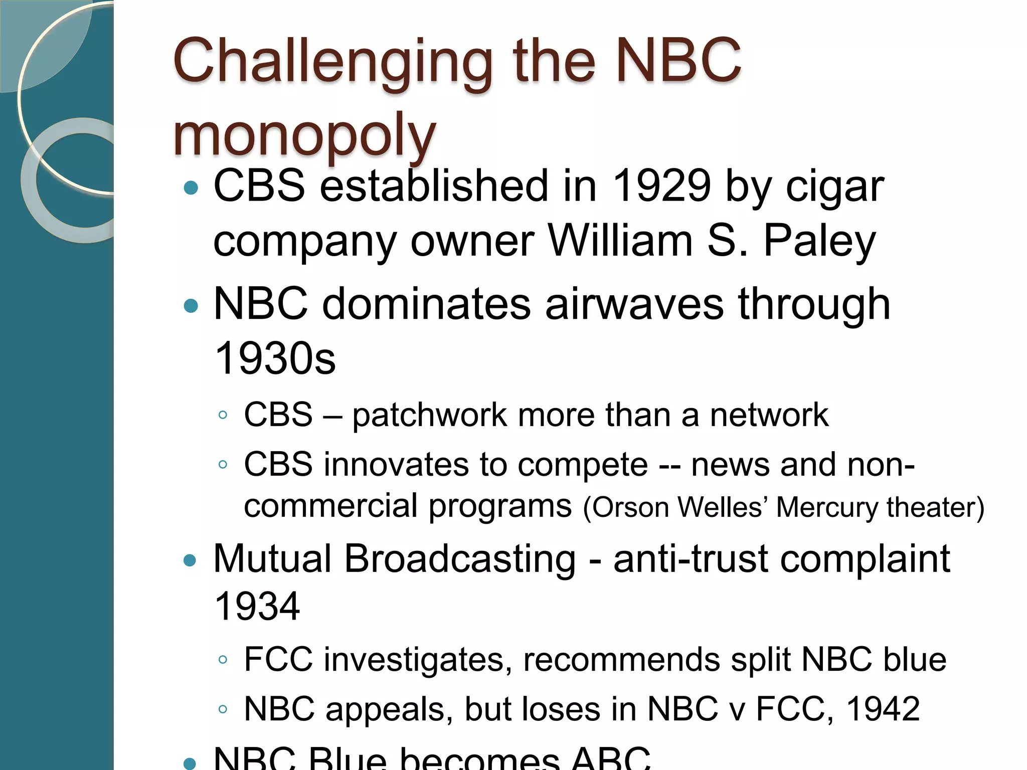 Challenging the NBC
monopoly
 CBS established in 1929 by cigar
company owner William S. Paley
 NBC dominates airwaves through
1930s
◦ CBS – patchwork more than a network
◦ CBS innovates to compete -- news and non-
commercial programs (Orson Welles’ Mercury theater)
 Mutual Broadcasting - anti-trust complaint
1934
◦ FCC investigates, recommends split NBC blue
◦ NBC appeals, but loses in NBC v FCC, 1942
 