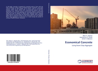 Mayur S. Vekariya
Jayeshkumar R. Pitroda
Ashish H. Makwana
Economical Concrete
Using Stone Chips Aggregate
In this book, Concrete is prepared for economic point of view with the
help of different cutting waste of Marble /Granite / Kotastone. This study
concerns mainly on the possible use of Stone waste in construction
industry which would reduce both environmental impacts and the
production cost. Concrete works in construction industry is particularly
important as it is not only responsible for consuming Natural resources and
energy but also its capacity to absorb other industrial waste. Presently
large amounts of stone wastes are generated in Basaltic stone processing
plants with an important impact on the environment due to its disposal.
Stone Chips Aggregate are generated as a waste during the process of
cutting of Marble /Granite / Kotastone.
Prof. Mayur S. Vekariya (B.E. Civil Engineering, M.E. Civil-Construction
Engineering and Management), Dr. Jayeshkumar R. Pitroda (B.E. Civil
Engineering, M.E. Civil-Construction Engineering and Management, Ph.D.
Civil Engineering), Er. Ashish H. Makwana (B.E. Civil Engineering, M.E.
Civil-Construction Engineering and Management)
978-620-2-52350-9
EconomicalConcreteVekariya,Pitroda,Makwana
 