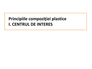 Principiile compoziţiei plastice
I. CENTRUL DE INTERES
 