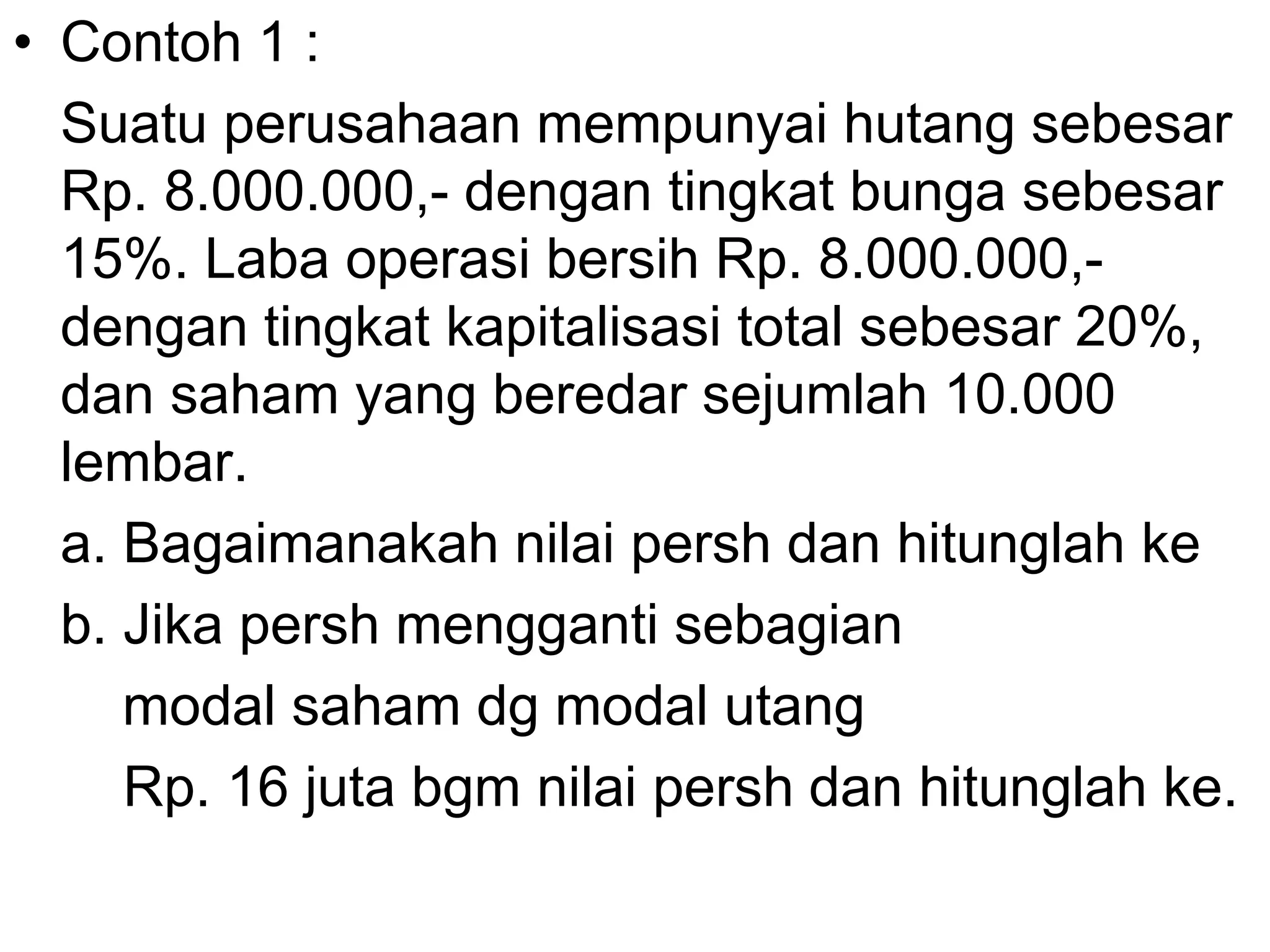 • Contoh 1 :
Suatu perusahaan mempunyai hutang sebesar
Rp. 8.000.000,- dengan tingkat bunga sebesar
15%. Laba operasi bersih Rp. 8.000.000,-
dengan tingkat kapitalisasi total sebesar 20%,
dan saham yang beredar sejumlah 10.000
lembar.
a. Bagaimanakah nilai persh dan hitunglah ke
b. Jika persh mengganti sebagian
modal saham dg modal utang
Rp. 16 juta bgm nilai persh dan hitunglah ke.
 